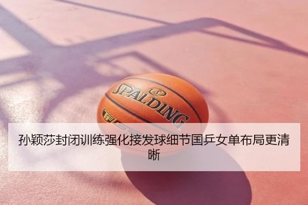 孙颖莎封闭训练强化接发球细节国乒女单布局更清晰