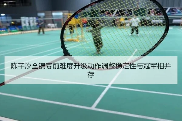 陈芋汐全锦赛前难度升级动作调整稳定性与冠军相并存