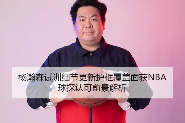 杨瀚森试训细节更新护框覆盖面获NBA球探认可前景解析