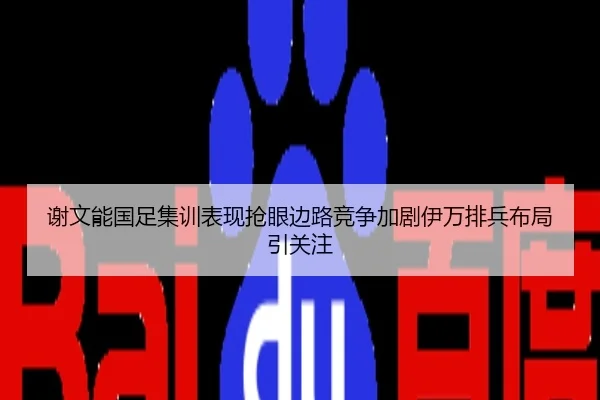 谢文能国足集训表现抢眼边路竞争加剧伊万排兵布局引关注